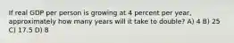 If real GDP per person is growing at 4 percent per year, approximately how many years will it take to double? A) 4 B) 25 C) 17.5 D) 8