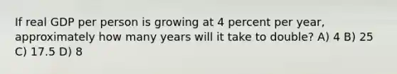 If real GDP per person is growing at 4 percent per year, approximately how many years will it take to double? A) 4 B) 25 C) 17.5 D) 8