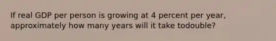 If real GDP per person is growing at 4 percent per year, approximately how many years will it take todouble?