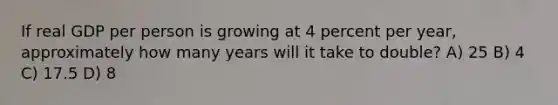 If real GDP per person is growing at 4 percent per year, approximately how many years will it take to double? A) 25 B) 4 C) 17.5 D) 8