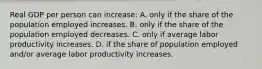 Real GDP per person can increase: A. only if the share of the population employed increases. B. only if the share of the population employed decreases. C. only if average labor productivity increases. D. if the share of population employed and/or average labor productivity increases.