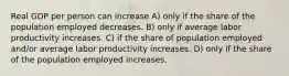 Real GDP per person can increase A) only if the share of the population employed decreases. B) only if average labor productivity increases. C) if the share of population employed and/or average labor productivity increases. D) only if the share of the population employed increases.