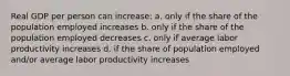 Real GDP per person can increase: a. only if the share of the population employed increases b. only if the share of the population employed decreases c. only if average labor productivity increases d. if the share of population employed and/or average labor productivity increases