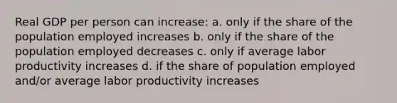 Real GDP per person can increase: a. only if the share of the population employed increases b. only if the share of the population employed decreases c. only if average labor productivity increases d. if the share of population employed and/or average labor productivity increases