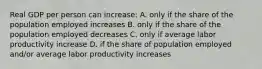 Real GDP per person can increase: A. only if the share of the population employed increases B. only if the share of the population employed decreases C. only if average labor productivity increase D. if the share of population employed and/or average labor productivity increases