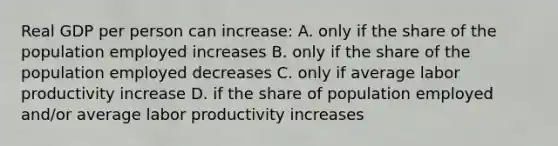 Real GDP per person can increase: A. only if the share of the population employed increases B. only if the share of the population employed decreases C. only if average labor productivity increase D. if the share of population employed and/or average labor productivity increases