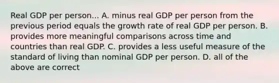 Real GDP per person... A. minus real GDP per person from the previous period equals the growth rate of real GDP per person. B. provides more meaningful comparisons across time and countries than real GDP. C. provides a less useful measure of the standard of living than nominal GDP per person. D. all of the above are correct