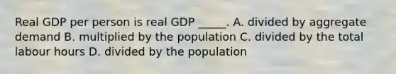 Real GDP per person is real GDP​ _____. A. divided by aggregate demand B. multiplied by the population C. divided by the total labour hours D. divided by the population