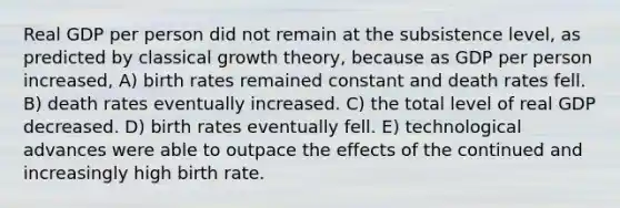 Real GDP per person did not remain at the subsistence level, as predicted by classical growth theory, because as GDP per person increased, A) birth rates remained constant and death rates fell. B) death rates eventually increased. C) the total level of real GDP decreased. D) birth rates eventually fell. E) technological advances were able to outpace the effects of the continued and increasingly high birth rate.