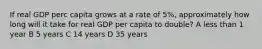 If real GDP perc capita grows at a rate of 5%, approximately how long will it take for real GDP per capita to double? A less than 1 year B 5 years C 14 years D 35 years