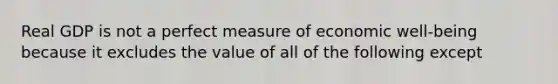 Real GDP is not a perfect measure of economic well-being because it excludes the value of all of the following except