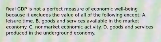 Real GDP is not a perfect measure of economic well-being because it excludes the value of all of the following except: A. leisure time. B. goods and services available in the market economy. C. nonmarket economic activity. D. goods and services produced in the underground economy.