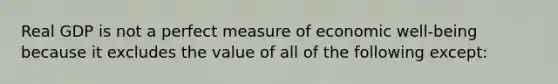 Real GDP is not a perfect measure of economic well-being because it excludes the value of all of the following except: