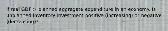 if real GDP > planned aggregate expenditure in an economy. Is unplanned inventory investment positive (increasing) or negative (decreasing)?