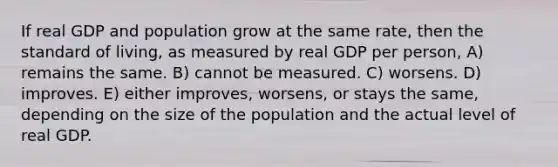 If real GDP and population grow at the same rate, then the standard of living, as measured by real GDP per person, A) remains the same. B) cannot be measured. C) worsens. D) improves. E) either improves, worsens, or stays the same, depending on the size of the population and the actual level of real GDP.