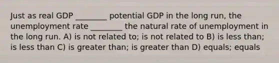 Just as real GDP ________ potential GDP in the long run, the unemployment rate ________ the natural rate of unemployment in the long run. A) is not related to; is not related to B) is less than; is less than C) is greater than; is greater than D) equals; equals