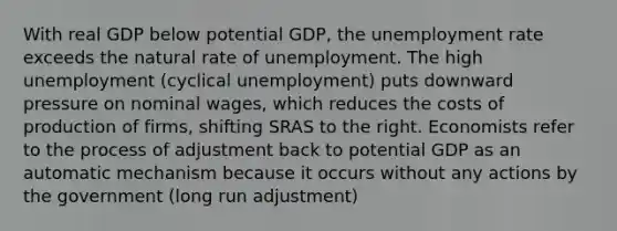 With real GDP below potential GDP, the <a href='https://www.questionai.com/knowledge/kh7PJ5HsOk-unemployment-rate' class='anchor-knowledge'>unemployment rate</a> exceeds the natural rate of unemployment. The high unemployment (cyclical unemployment) puts downward pressure on nominal wages, which reduces the costs of production of firms, shifting SRAS to the right. Economists refer to the process of adjustment back to potential GDP as an automatic mechanism because it occurs without any actions by the government (long run adjustment)