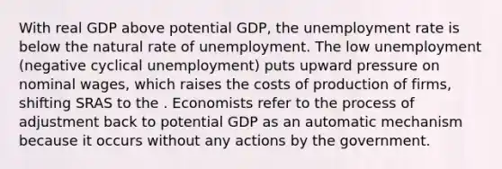 With real GDP above potential GDP, the <a href='https://www.questionai.com/knowledge/kh7PJ5HsOk-unemployment-rate' class='anchor-knowledge'>unemployment rate</a> is below the natural rate of unemployment. The low unemployment (negative cyclical unemployment) puts upward pressure on nominal wages, which raises the costs of production of firms, shifting SRAS to the . Economists refer to the process of adjustment back to potential GDP as an automatic mechanism because it occurs without any actions by the government.