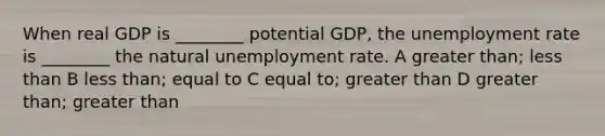 When real GDP is ________ potential GDP, the unemployment rate is ________ the natural unemployment rate. A greater than; less than B less than; equal to C equal to; greater than D greater than; greater than