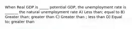 When Real GDP is _____ potential GDP, the unemployment rate is _______ the natural unemployment rate A) Less than; equal to B) Greater than; greater than C) Greater than ; less than D) Equal to; greater than