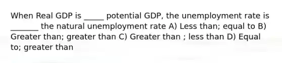 When Real GDP is _____ potential GDP, the unemployment rate is _______ the natural unemployment rate A) Less than; equal to B) Greater than; greater than C) Greater than ; less than D) Equal to; greater than