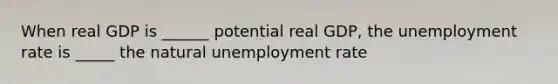 When real GDP is ______ potential real GDP, the unemployment rate is _____ the natural unemployment rate