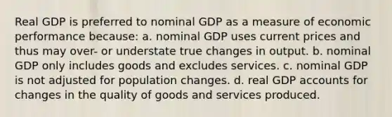 Real GDP is preferred to nominal GDP as a measure of economic performance because: a. nominal GDP uses current prices and thus may over- or understate true changes in output. b. nominal GDP only includes goods and excludes services. c. nominal GDP is not adjusted for population changes. d. real GDP accounts for changes in the quality of goods and services produced.