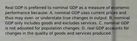 Real GDP is preferred to nominal GDP as a measure of economic performance because: A. nominal GDP uses current prices and thus may over- or understate true changes in output. B. nominal GDP only includes goods and excludes services. C. nominal GDP is not adjusted for population changes. D. real GDP accounts for changes in the quality of goods and services produced.