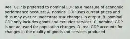 Real GDP is preferred to nominal GDP as a measure of economic performance because: A. nominal GDP uses current prices and thus may over or understate true changes in output. B. nominal GDP only includes goods and excludes services. C. nominal GDP is not adjusted for population changes. D. real GDP accounts for changes in the quality of goods and services produced