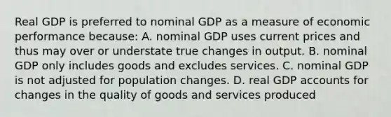 Real GDP is preferred to nominal GDP as a measure of economic performance because: A. nominal GDP uses current prices and thus may over or understate true changes in output. B. nominal GDP only includes goods and excludes services. C. nominal GDP is not adjusted for population changes. D. real GDP accounts for changes in the quality of goods and services produced