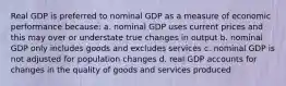 Real GDP is preferred to nominal GDP as a measure of economic performance because: a. nominal GDP uses current prices and this may over or understate true changes in output b. nominal GDP only includes goods and excludes services c. nominal GDP is not adjusted for population changes d. real GDP accounts for changes in the quality of goods and services produced