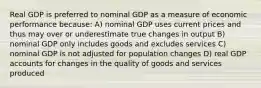 Real GDP is preferred to nominal GDP as a measure of economic performance because: A) nominal GDP uses current prices and thus may over or underestimate true changes in output B) nominal GDP only includes goods and excludes services C) nominal GDP is not adjusted for population changes D) real GDP accounts for changes in the quality of goods and services produced