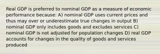 Real GDP is preferred to nominal GDP as a measure of economic performance because: A) nominal GDP uses current prices and thus may over or underestimate true changes in output B) nominal GDP only includes goods and excludes services C) nominal GDP is not adjusted for population changes D) real GDP accounts for changes in the quality of goods and services produced