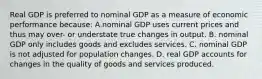 Real GDP is preferred to nominal GDP as a measure of economic performance because: A.nominal GDP uses current prices and thus may over- or understate true changes in output. B. nominal GDP only includes goods and excludes services. C. nominal GDP is not adjusted for population changes. D. real GDP accounts for changes in the quality of goods and services produced.