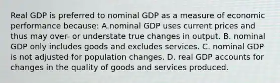 Real GDP is preferred to nominal GDP as a measure of economic performance because: A.nominal GDP uses current prices and thus may over- or understate true changes in output. B. nominal GDP only includes goods and excludes services. C. nominal GDP is not adjusted for population changes. D. real GDP accounts for changes in the quality of goods and services produced.