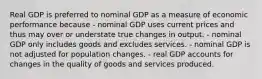 Real GDP is preferred to nominal GDP as a measure of economic performance because - nominal GDP uses current prices and thus may over or understate true changes in output. - nominal GDP only includes goods and excludes services. - nominal GDP is not adjusted for population changes. - real GDP accounts for changes in the quality of goods and services produced.