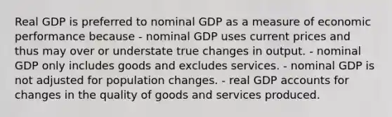 Real GDP is preferred to nominal GDP as a measure of economic performance because - nominal GDP uses current prices and thus may over or understate true changes in output. - nominal GDP only includes goods and excludes services. - nominal GDP is not adjusted for population changes. - real GDP accounts for changes in the quality of goods and services produced.