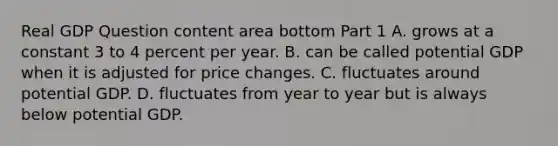 Real GDP Question content area bottom Part 1 A. grows at a constant 3 to 4 percent per year. B. can be called potential GDP when it is adjusted for price changes. C. fluctuates around potential GDP. D. fluctuates from year to year but is always below potential GDP.