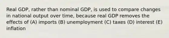 Real GDP, rather than nominal GDP, is used to compare changes in national output over time, because real GDP removes the effects of (A) imports (B) unemployment (C) taxes (D) interest (E) inflation