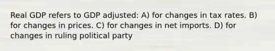 Real GDP refers to GDP adjusted: A) for changes in tax rates. B) for changes in prices. C) for changes in net imports. D) for changes in ruling political party