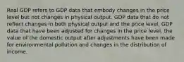 Real GDP refers to GDP data that embody changes in the price level but not changes in physical output. GDP data that do not reflect changes in both physical output and the price level. GDP data that have been adjusted for changes in the price level. the value of the domestic output after adjustments have been made for environmental pollution and changes in the distribution of income.