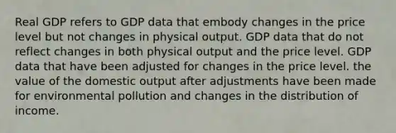 Real GDP refers to GDP data that embody changes in the price level but not changes in physical output. GDP data that do not reflect changes in both physical output and the price level. GDP data that have been adjusted for changes in the price level. the value of the domestic output after adjustments have been made for environmental pollution and changes in the distribution of income.