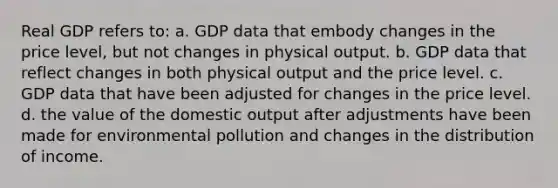 Real GDP refers to: a. GDP data that embody changes in the price level, but not changes in physical output. b. GDP data that reflect changes in both physical output and the price level. c. GDP data that have been adjusted for changes in the price level. d. the value of the domestic output after adjustments have been made for environmental pollution and changes in the distribution of income.