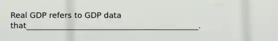 Real GDP refers to GDP data that____________________________________________.