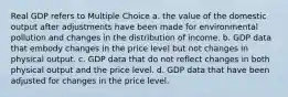 Real GDP refers to Multiple Choice a. the value of the domestic output after adjustments have been made for environmental pollution and changes in the distribution of income. b. GDP data that embody changes in the price level but not changes in physical output. c. GDP data that do not reflect changes in both physical output and the price level. d. GDP data that have been adjusted for changes in the price level.