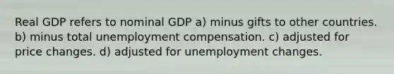 Real GDP refers to nominal GDP a) minus gifts to other countries. b) minus total unemployment compensation. c) adjusted for price changes. d) adjusted for unemployment changes.