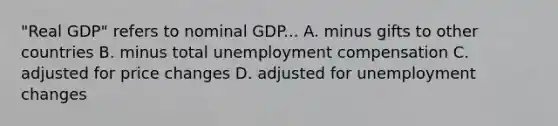 "Real GDP" refers to nominal GDP... A. minus gifts to other countries B. minus total unemployment compensation C. adjusted for price changes D. adjusted for unemployment changes