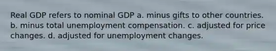 Real GDP refers to nominal GDP a. minus gifts to other countries. b. minus total unemployment compensation. c. adjusted for price changes. d. adjusted for unemployment changes.