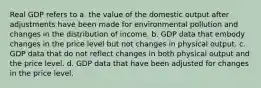 Real GDP refers to a. the value of the domestic output after adjustments have been made for environmental pollution and changes in the distribution of income. b. GDP data that embody changes in the price level but not changes in physical output. c. GDP data that do not reflect changes in both physical output and the price level. d. GDP data that have been adjusted for changes in the price level.