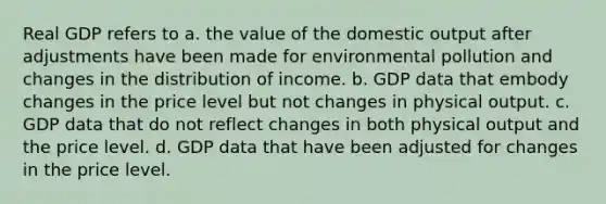 Real GDP refers to a. the value of the domestic output after adjustments have been made for environmental pollution and changes in the distribution of income. b. GDP data that embody changes in the price level but not changes in physical output. c. GDP data that do not reflect changes in both physical output and the price level. d. GDP data that have been adjusted for changes in the price level.